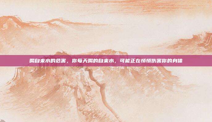 喝自来水的危害,你每天喝的自来水,可能正在悄悄伤害你的身体