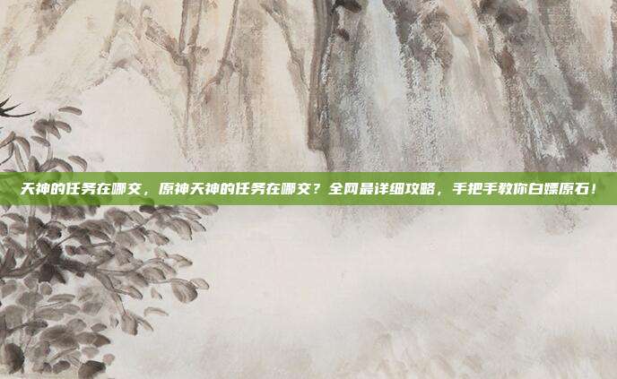 天神的任务在哪交，原神天神的任务在哪交？全网最详细攻略，手把手教你白嫖原石！