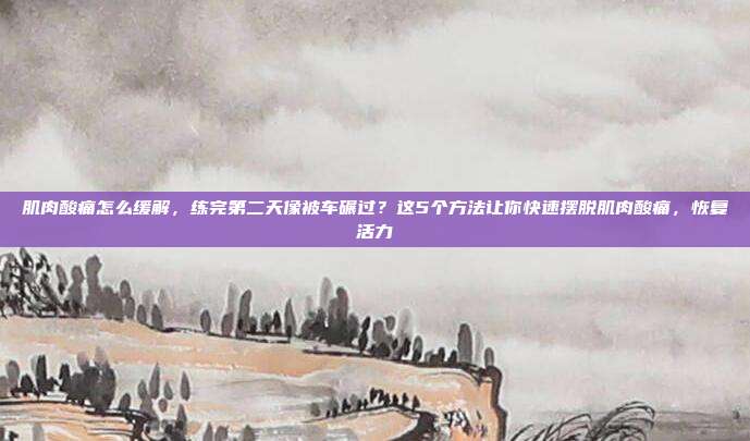 肌肉酸痛怎么缓解,练完第二天像被车碾过?这5个方法让你快速摆脱肌肉酸痛,恢复活力