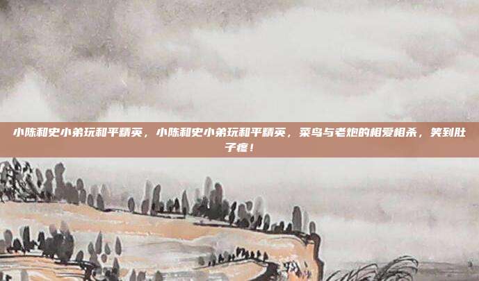 小陈和史小弟玩和平精英,小陈和史小弟玩和平精英,菜鸟与老炮的相爱相杀,笑到肚子疼!