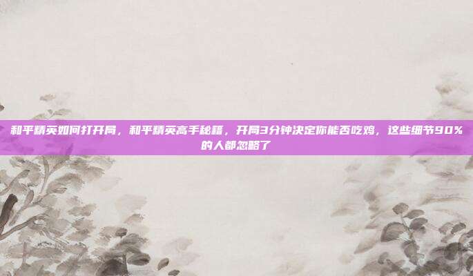 和平精英如何打开局,和平精英高手秘籍,开局3分钟决定你能否吃鸡,这些细节90%的人都忽略了