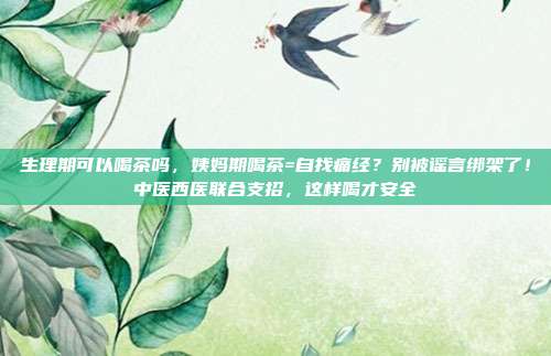 生理期可以喝茶吗,姨妈期喝茶=自找痛经?别被谣言绑架了!中医西医联合支招,这样喝才安全