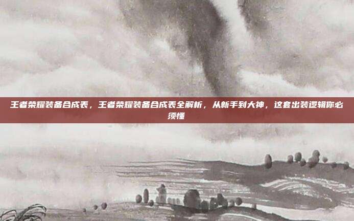 王者荣耀装备合成表，王者荣耀装备合成表全解析，从新手到大神，这套出装逻辑你必须懂