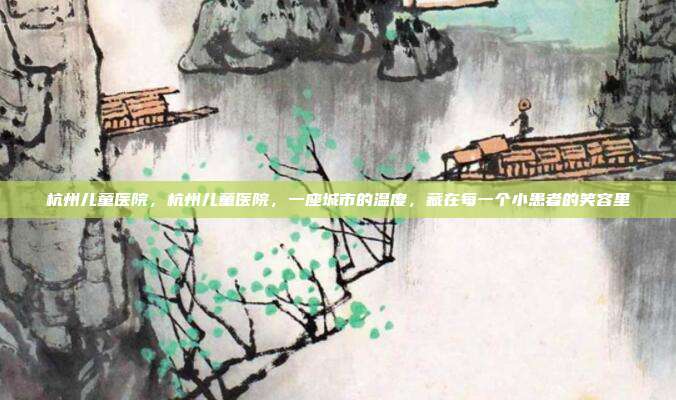 杭州儿童医院，杭州儿童医院，一座城市的温度，藏在每一个小患者的笑容里