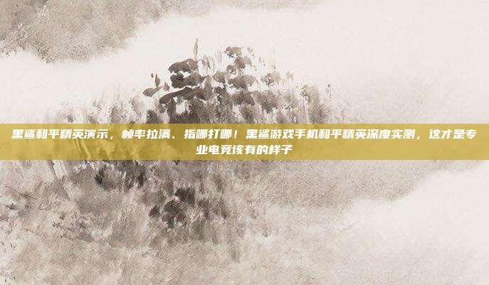 黑鲨和平精英演示，帧率拉满、指哪打哪！黑鲨游戏手机和平精英深度实测，这才是专业电竞该有的样子