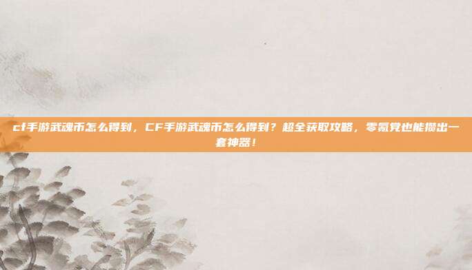 cf手游武魂币怎么得到，CF手游武魂币怎么得到？超全获取攻略，零氪党也能攒出一套神器！