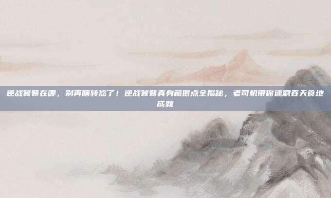 逆战饕餮在哪，别再瞎转悠了！逆战饕餮真身藏匿点全揭秘，老司机带你速刷吞天食地成就
