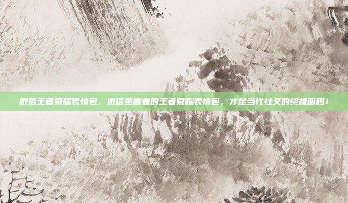 微信王者荣耀表情包，微信里藏着的王者荣耀表情包，才是当代社交的终极密码！