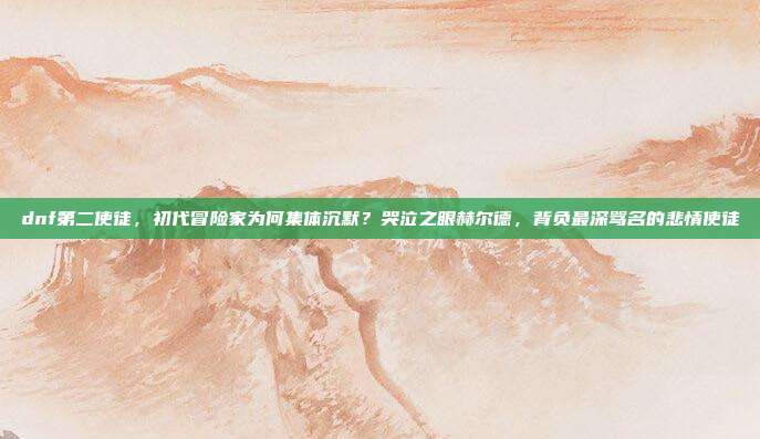 dnf第二使徒，初代冒险家为何集体沉默？哭泣之眼赫尔德，背负最深骂名的悲情使徒