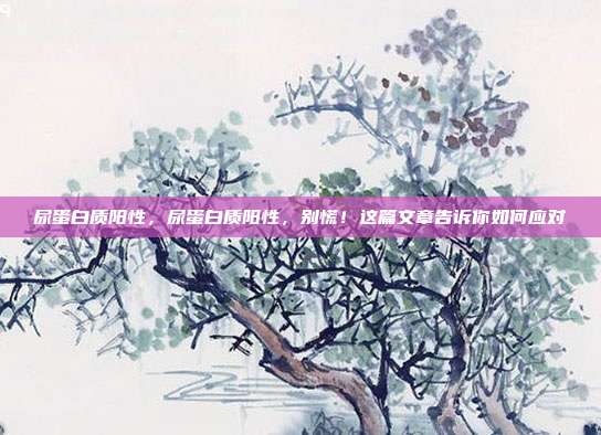 尿蛋白质阳性，尿蛋白质阳性，别慌！这篇文章告诉你如何应对