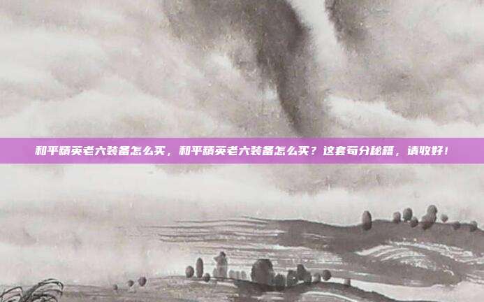 和平精英老六装备怎么买，和平精英老六装备怎么买？这套苟分秘籍，请收好！