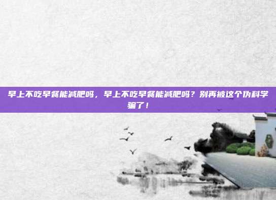 早上不吃早餐能减肥吗,早上不吃早餐能减肥吗?别再被这个伪科学骗了!