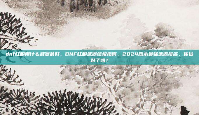 dnf红眼用什么武器最好,DNF红眼武器终极指南,2024版本最强武器排名,你选对了吗?