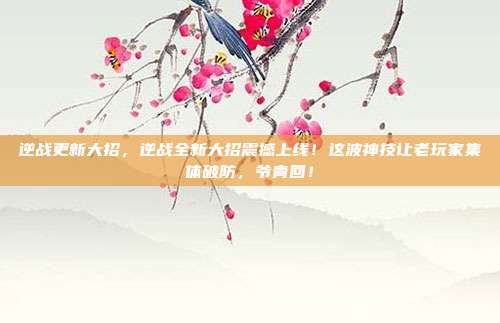 逆战更新大招,逆战全新大招震撼上线!这波神技让老玩家集体破防,爷青回!