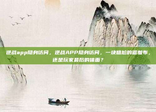 逆战app隐身访问,逆战APP隐身访问,一块尴尬的遮羞布,还是玩家最后的体面?