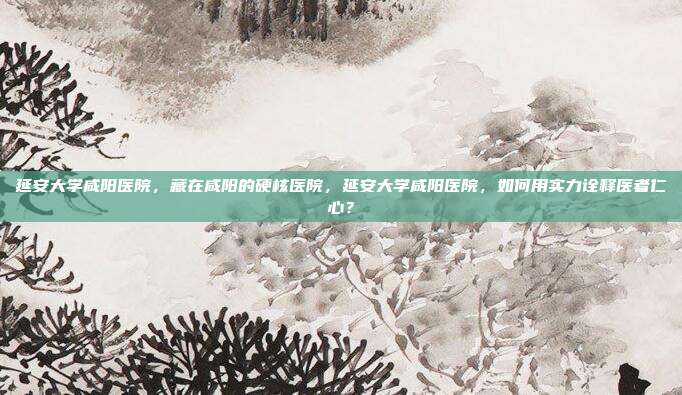 延安大学咸阳医院,藏在咸阳的硬核医院,延安大学咸阳医院,如何用实力诠释医者仁心?