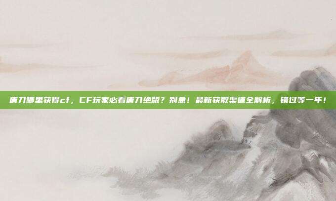 唐刀哪里获得cf，CF玩家必看唐刀绝版？别急！最新获取渠道全解析，错过等一年！