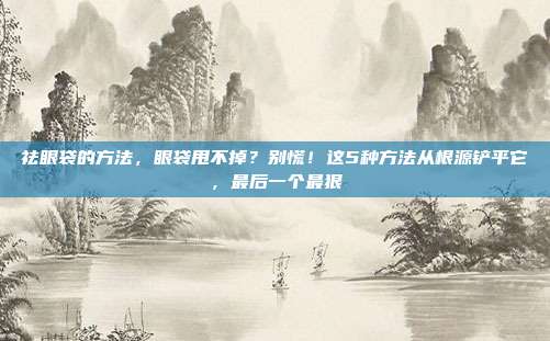 祛眼袋的方法,眼袋甩不掉?别慌!这5种方法从根源铲平它,最后一个最狠