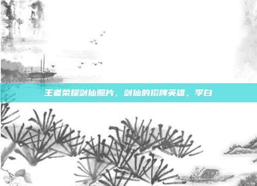 王者荣耀剑仙照片,剑仙的招牌英雄,李白