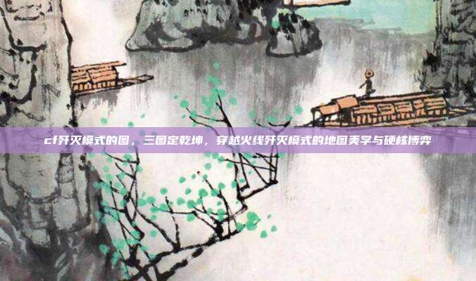 cf歼灭模式的图,三图定乾坤,穿越火线歼灭模式的地图美学与硬核博弈