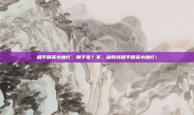 和平精英小晚吖,刚子哥?不,请叫我和平精英小晚吖!