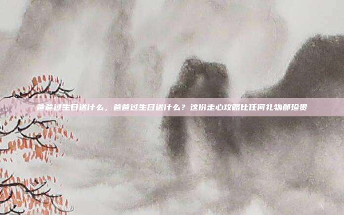 爸爸过生日送什么,爸爸过生日送什么?这份走心攻略比任何礼物都珍贵