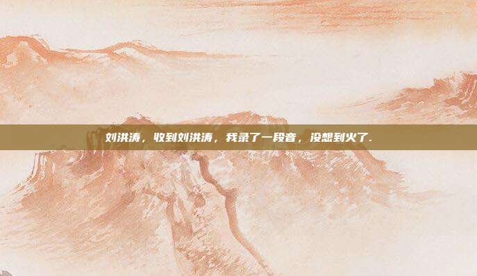 刘洪涛,收到刘洪涛,我录了一段音,没想到火了.
