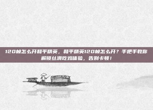 120帧怎么开和平精英,和平精英120帧怎么开?手把手教你解锁丝滑吃鸡体验,告别卡顿!