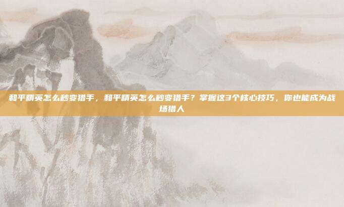 和平精英怎么秒变猎手,和平精英怎么秒变猎手?掌握这3个核心技巧,你也能成为战场猎人