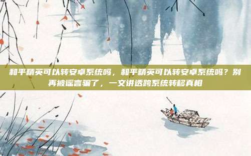 和平精英可以转安卓系统吗,和平精英可以转安卓系统吗?别再被谣言骗了,一文讲透跨系统转移真相