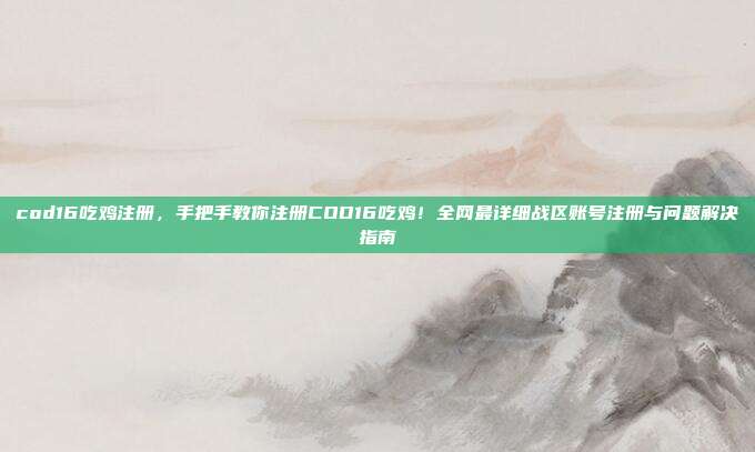 cod16吃鸡注册，手把手教你注册COD16吃鸡！全网最详细战区账号注册与问题解决指南