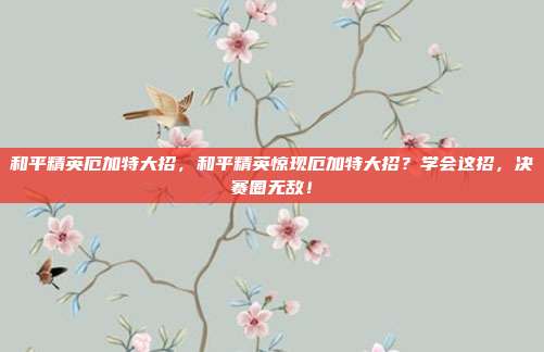 和平精英厄加特大招,和平精英惊现厄加特大招?学会这招,决赛圈无敌!