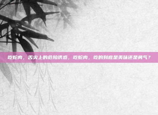 吃蛇肉，舌尖上的危险诱惑，吃蛇肉，吃的到底是美味还是勇气？