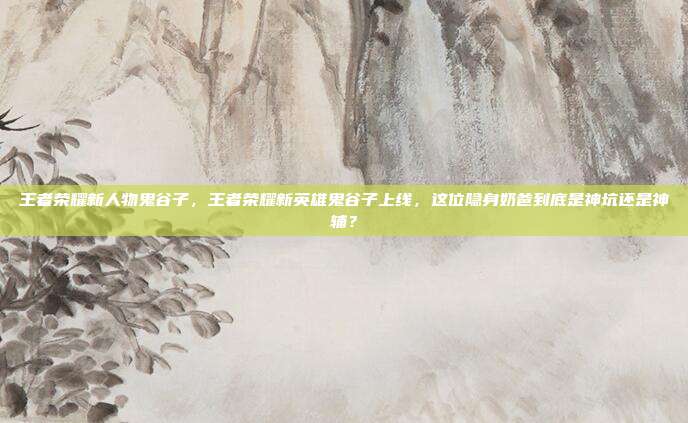 王者荣耀新人物鬼谷子，王者荣耀新英雄鬼谷子上线，这位隐身奶爸到底是神坑还是神辅？