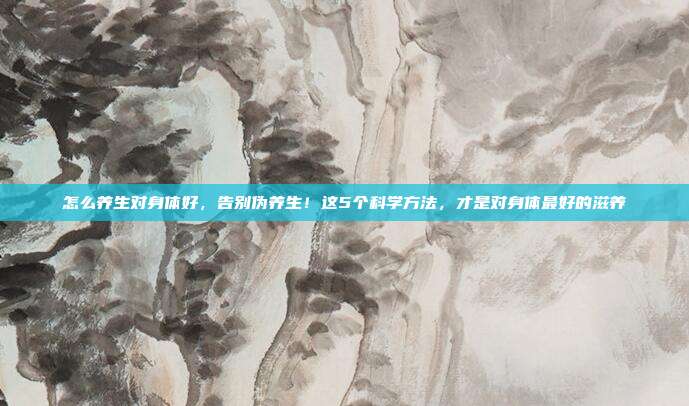 怎么养生对身体好，告别伪养生！这5个科学方法，才是对身体最好的滋养