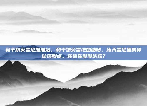 和平精英雪地加油站,和平精英雪地加油站,冰天雪地里的神仙落脚点,你还在傻傻绕路?