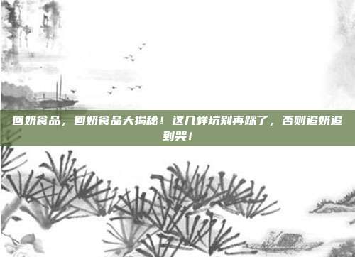 回奶食品，回奶食品大揭秘！这几样坑别再踩了，否则追奶追到哭！
