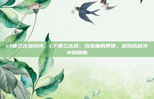 cf楼兰古迹台词，CF楼兰古迹，当宝藏的呼唤，凝结成枪火中的回响