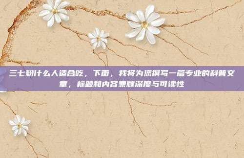 三七粉什么人适合吃,下面,我将为您撰写一篇专业的科普文章,标题和内容兼顾深度与可读性