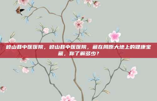 岐山县中医医院，岐山县中医医院，藏在周原大地上的健康宝藏，你了解多少？