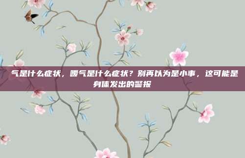 喛气是什么症状,嗳气是什么症状?别再以为是小事,这可能是身体发出的警报
