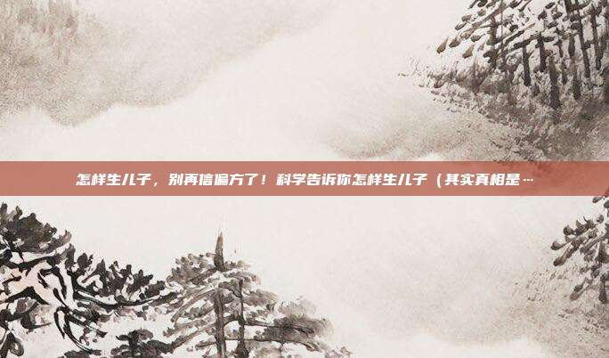 怎样生儿子，别再信偏方了！科学告诉你怎样生儿子（其实真相是…