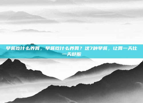 早餐吃什么养胃,早餐吃什么养胃?这7种早餐,让胃一天比一天舒服