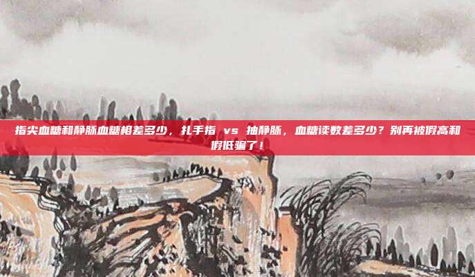 指尖血糖和静脉血糖相差多少,扎手指 vs 抽静脉,血糖读数差多少?别再被假高和假低骗了!