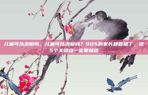 儿童可以泡脚吗，儿童可以泡脚吗？90%的家长都做错了，这5个关键点一定要知道