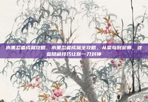 水果忍者成就攻略，水果忍者成就全攻略，从菜鸟到宗师，这些隐藏技巧让你一刀封神