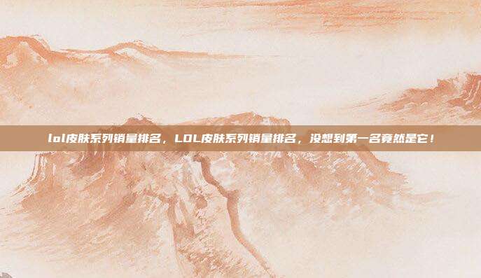 lol皮肤系列销量排名，LOL皮肤系列销量排名，没想到第一名竟然是它！