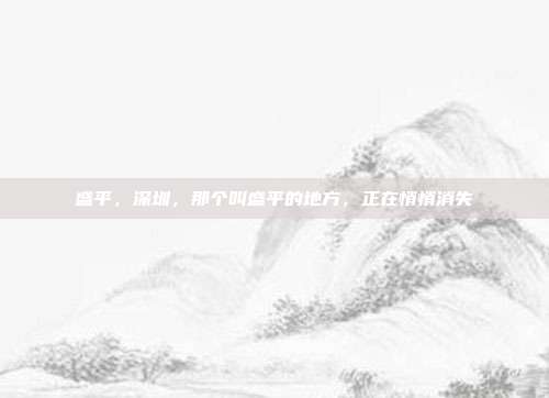 盛平,深圳,那个叫盛平的地方,正在悄悄消失
