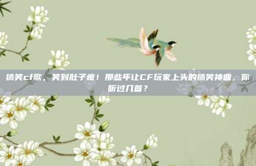 搞笑cf歌,笑到肚子疼!那些年让CF玩家上头的搞笑神曲,你听过几首?