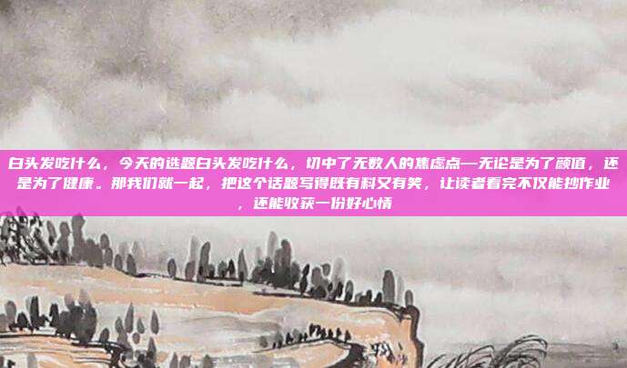 白头发吃什么，今天的选题白头发吃什么，切中了无数人的焦虑点—无论是为了颜值，还是为了健康。那我们就一起，把这个话题写得既有料又有笑，让读者看完不仅能抄作业，还能收获一份好心情